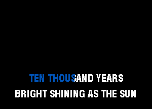 TEN THOUSAND YEARS
BRIGHT SHINIHG AS THE SUN
