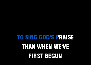 TO SING GOD'S PRAISE
THAN WHEN WE'VE
FIRST BEGUN