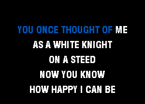 YOU ONCE THOUGHT OF ME
AS A WHITE KNIGHT
ON A STEED
NOW YOU KNOW

HOW HAPPY I CAN BE l