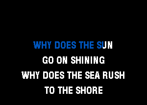 WHY DOES THE SUN

GO ON SHINING
WHY DOES THE SEA BUSH
TO THE SHORE