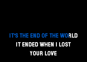 IT'S THE END OF THE WORLD
IT ENDED WHEN I LOST
YOUR LOVE