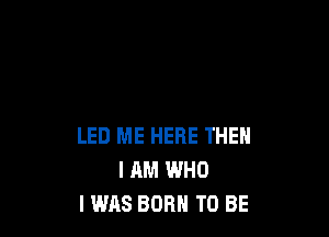 LED ME HERE THEN
I AM WHO
I WAS BORN TO BE