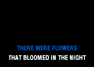 THERE WERE FLOWERS
THAT BLOOMED IN THE NIGHT