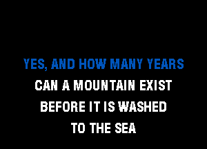 YES, AND HOW MANY YEARS
CAN A MOUNTAIN EXIST
BEFORE IT IS WASHED
TO THE SEA