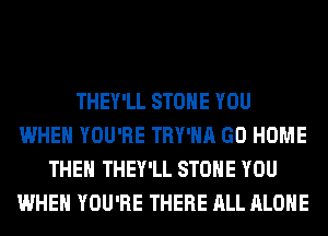 THEY'LL STONE YOU
WHEN YOU'RE TRY'HA GO HOME
THE THEY'LL STONE YOU
WHEN YOU'RE THERE ALL ALONE