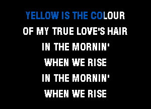 YELLOW IS THE COLOUR
OF MY TRUE LOVE'S HAIR
IN THE MORNIN'
WHEN WE RISE
IN THE MORNIN'

WHEN WE RISE l