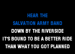 HEAR THE
SALVATION ARMY BAND
DOWN BY THE RIVERSIDE
IT'S BOUND TO BE A BETTER RIDE
THAN WHAT YOU GOT PLANNED