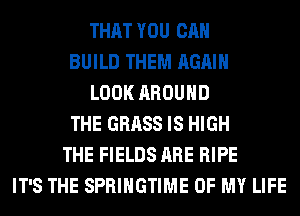THAT YOU CAN
BUILD THEM AGAIN
LOOK AROUND
THE GRASS IS HIGH
THE FIELDS ARE RIPE
IT'S THE SPRIHGTIME OF MY LIFE