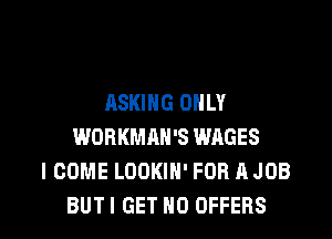 ASKING ONLY

WORKMAH'S WAGES
I COME LOOKIH' FOR A JOB
BUTI GET H0 OFFERS