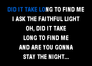 DID IT TAKE LONG TO FIND ME
I ASK THE FAITHFUL LIGHT
0H, DID IT TAKE
LONG TO FIND ME
AND ARE YOU GONNA
STAY THE NIGHT...