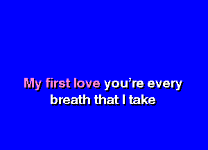 My first love you,re every
breath that I take