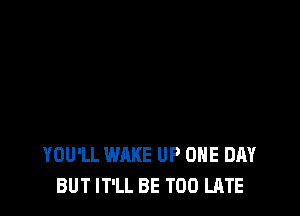 YOU'LL WAKE UP ONE DAY
BUT IT'LL BE TOO LATE
