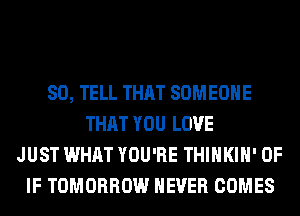 SO, TELL THAT SOMEONE
THAT YOU LOVE
JUST WHAT YOU'RE THIHKIH' 0F
IF TOMORROW NEVER COMES