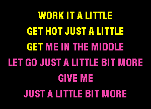 WORK IT A LITTLE
GET HOT JUST A LITTLE
GET ME IN THE MIDDLE
LET GO JUST A LITTLE BIT MORE
GIVE ME
JUST A LITTLE BIT MORE