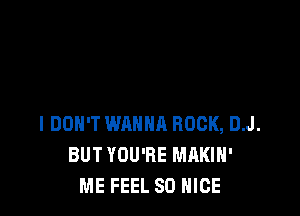 I DON'T WANNA ROCK, DJ.
BUT YOU'RE MAKIH'
ME FEEL SO NICE