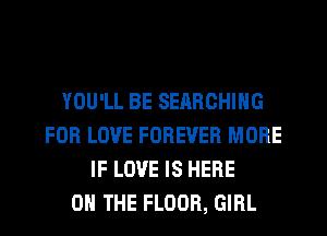YOU'LL BE SERRCHIHG
FOR LOVE FOREVER MORE
IF LOVE IS HERE
ON THE FLOOR, GIRL