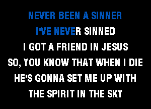 NEVER BEEN A SIHHER
I'VE NEVER SIHHED
I GOT A FRIEND I JESUS
SO, YOU KNOW THAT WHEN I DIE
HE'S GONNA SET ME UP WITH
THE SPIRIT IN THE SKY