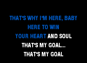 THAT'S WHY I'M HERE, BABY
HERE TO WIN
YOUR HEART AND SOUL
THAT'S MY GOAL...
THAT'S MY GOAL