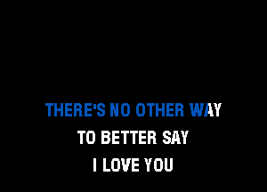 THERE'S NO OTHER WAY
TO BETTER SAY
I LOVE YOU