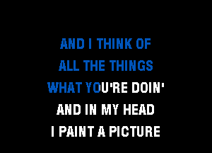 AND I THINK OF
ALL THE THINGS

WHAT YOU'RE DOIN'
AND IN MY HEAD
I PAINT A PICTURE