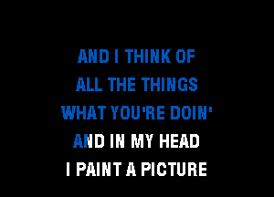 AND I THINK OF
ALL THE THINGS

WHAT YOU'RE DOIN'
AND IN MY HEAD
I PAINT A PICTURE