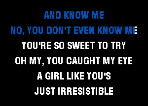 AND KNOW ME
H0, YOU DON'T EVEN KNOW ME
YOU'RE SO SWEET TO TRY
OH MY, YOU CAUGHT MY EYE
A GIRL LIKE YOU'S
JUST IRRESISTIBLE