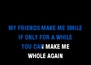 MY FRIENDS MAKE ME SMILE
IF ONLY FOR A WHILE
YOU CAN MAKE ME
WHOLE AGAIN