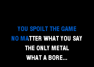 YOU SPOILT THE GAME
NO MATTER WHAT YOU SAY
THE ONLY METAL
WHAT A BORE...