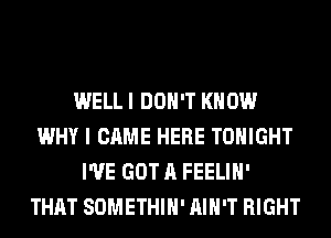 WELL I DON'T KNOW
WHY I CAME HERE TONIGHT
I'VE GOT A FEELIH'
THAT SOMETHIH' AIN'T RIGHT