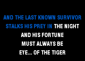 AND THE LAST KNOWN SURVIVOR
STALKS HIS PREY IN THE NIGHT
AND HIS FORTUNE
MUST ALWAYS BE
EYE... OF THE TIGER