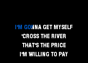 I'M GONNA GET MYSELF

'CROSS THE RIVER
THAT'S THE PRICE
I'M WILLING TO PAY