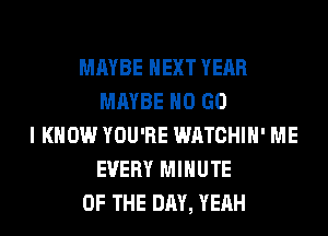 MAYBE NEXT YEAR
MAYBE H0 GO
I KNOW YOU'RE WATCHIH' ME
EVERY MINUTE
OF THE DAY, YEAH