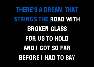 THERE'S R DREAM THAT
STRINGS THE ROAD WITH
BROKEN GLASS
FOR US TO HOLD
AND I GOT SO FAR

BEFORE I HAD TO SAY I