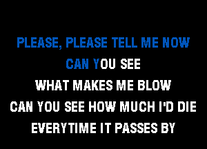 PLEASE, PLEASE TELL ME HOW
CAN YOU SEE
WHAT MAKES ME BLOW
CAN YOU SEE HOW MUCH I'D DIE
EVERYTIME IT PASSES BY