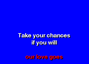 Take your chances
if you will
