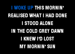 I WOKE UP THIS MORHIH'
REALISED WHAT I HAD DONE
I STOOD ALONE
IN THE COLD GREY DAWN
I KNEW I'D LOST
MY MORHIH' SUH