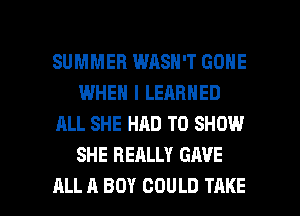 SUMMER WASN'T GONE
WHEN I LEARNED
ALL SHE HAD TO SHOW
SHE REALLY GAVE

ALL A BOY COULD TAKE l