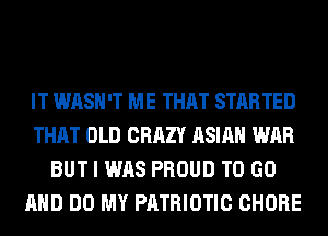 IT WASH'T ME THAT STARTED
THAT OLD CRAZY ASIAN WAR
BUT I WAS PROUD TO GO
AND DO MY PATRIOTIC CHORE