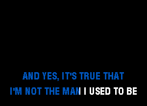 AND YES, IT'S TRUE THAT
I'M NOT THE MAN I USED TO BE