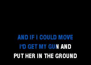 AND IF I COULD MOVE
I'D GET MY GUN AND
PUT HEB IN THE GROUND