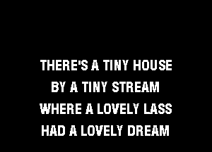 THERE'S A TINY HOUSE
BY A TINY STREAM
WHERE A LOVELY LASS

HAD A LOVELY DREAM l