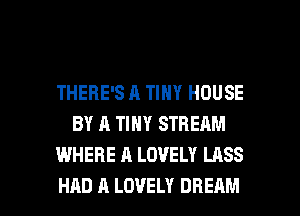 THERE'S A TINY HOUSE
BY A TINY STREAM
WHERE A LOVELY LASS

HAD A LOVELY DREAM l