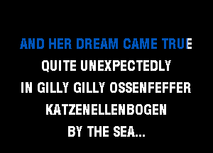 AND HER DREAM CAME TRUE
QUITE UHEXPECTEDLY
IH GILLY GILLY OSSEHFEFFER
KATZEHELLEHBOGEH
BY THE SEA...