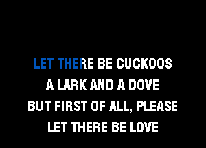 LET THERE BE CUCKOOS
A LARK AND A DOVE
BUT FIRST OF ALL, PLEASE
LET THERE BE LOVE