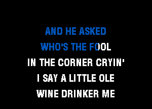 AND HE ASKED
WHO'S THE FOOL
IN THE CORNER CRYIN'
I SAY A LITTLE OLE

WINE DRIHKER ME I