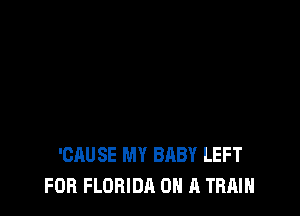 'CAUSE MY BABY LEFT
FOR FLORIDA ON A TRAIN
