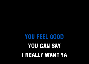 YOU FEEL GOOD
YOU CAN SAY
I REALLY WANT YA