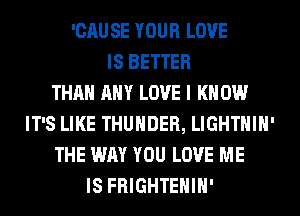 'CAU SE YOUR LOVE
IS BETTER
THAN ANY LOVE I K 0W
IT'S LIKE THUNDER, LIGHTHIH'
THE WAY YOU LOVE ME
IS FRIGHTEHIH'