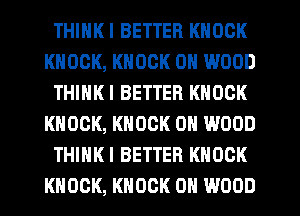 THIHKI BETTER KNOCK
KNOCK, KNOCK 0N WOOD
THINKI BETTER KNOCK
KNOCK, KNOCK 0N WOOD
THINK! BETTER KNOCK
KNOCK, KNOCK 0H WOOD