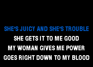 SHE'S JUICY AND SHE'S TROUBLE
SHE GETS IT TO ME GOOD
MY WOMAN GIVES ME POWER
GOES RIGHT DOWN TO MY BLOOD